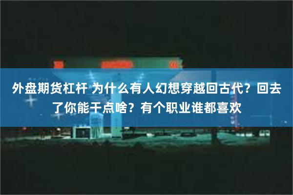 外盘期货杠杆 为什么有人幻想穿越回古代？回去了你能干点啥？有个职业谁都喜欢