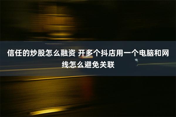 信任的炒股怎么融资 开多个抖店用一个电脑和网线怎么避免关联