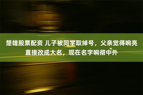 楚雄股票配资 儿子被同学取绰号，父亲觉得响亮直接改成大名，现在名字响彻中外