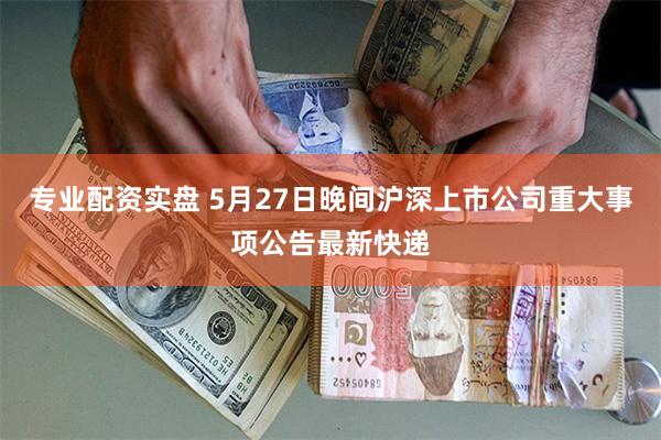 专业配资实盘 5月27日晚间沪深上市公司重大事项公告最新快递