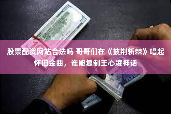 股票配资网站合法吗 哥哥们在《披荆斩棘》唱起怀旧金曲，谁能复制王心凌神话