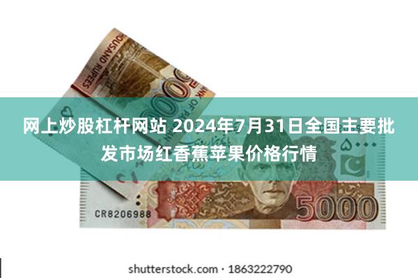 网上炒股杠杆网站 2024年7月31日全国主要批发市场红香蕉苹果价格行情