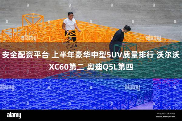 安全配资平台 上半年豪华中型SUV质量排行 沃尔沃XC60第二 奥迪Q5L第四