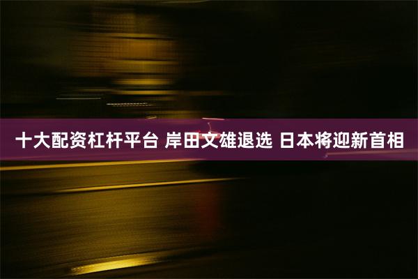 十大配资杠杆平台 岸田文雄退选 日本将迎新首相