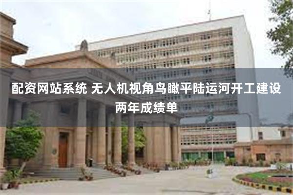 配资网站系统 无人机视角鸟瞰平陆运河开工建设两年成绩单