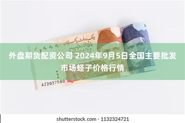 外盘期货配资公司 2024年9月5日全国主要批发市场蛏子价格行情