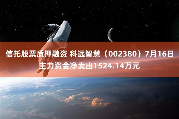 信托股票质押融资 科远智慧（002380）7月16日主力资金净卖出1524.14万元