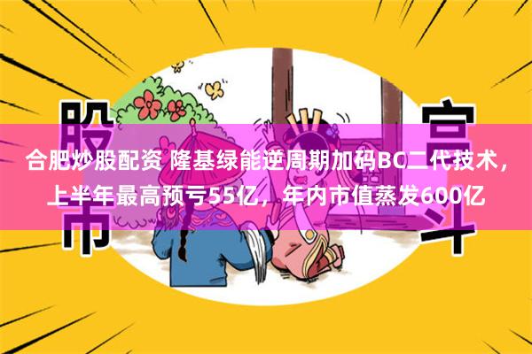 合肥炒股配资 隆基绿能逆周期加码BC二代技术，上半年最高预亏55亿，年内市值蒸发600亿