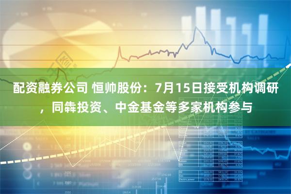 配资融券公司 恒帅股份：7月15日接受机构调研，同犇投资、中金基金等多家机构参与