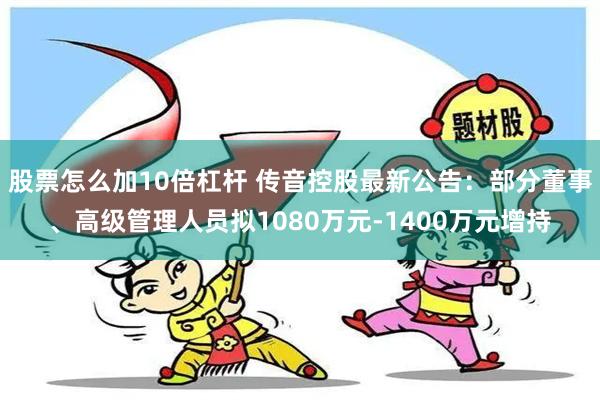 股票怎么加10倍杠杆 传音控股最新公告：部分董事、高级管理人员拟1080万元-1400万元增持