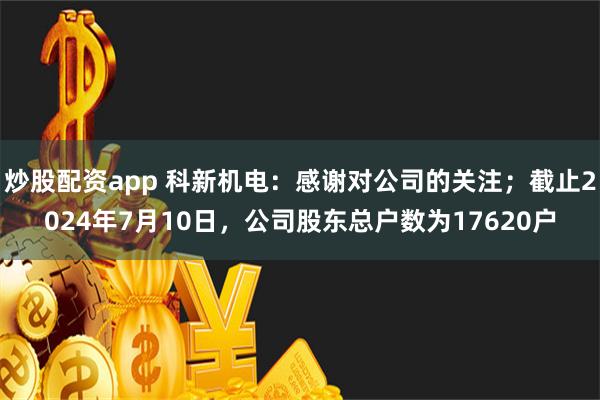 炒股配资app 科新机电：感谢对公司的关注；截止2024年7月10日，公司股东总户数为17620户