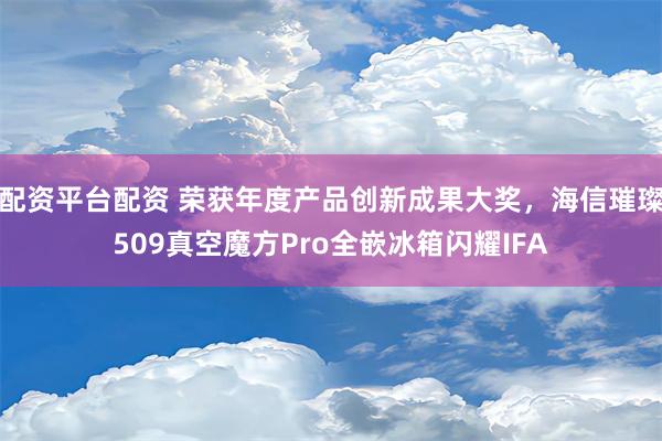 配资平台配资 荣获年度产品创新成果大奖，海信璀璨509真空魔方Pro全嵌冰箱闪耀IFA