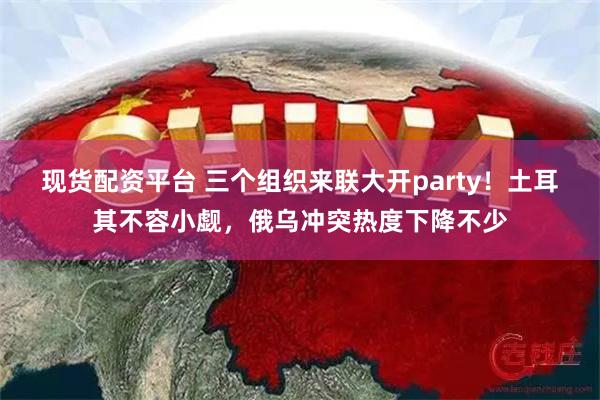 现货配资平台 三个组织来联大开party！土耳其不容小觑，俄乌冲突热度下降不少