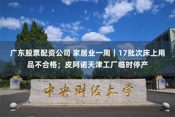 广东股票配资公司 家居业一周｜17批次床上用品不合格；皮阿诺天津工厂临时停产