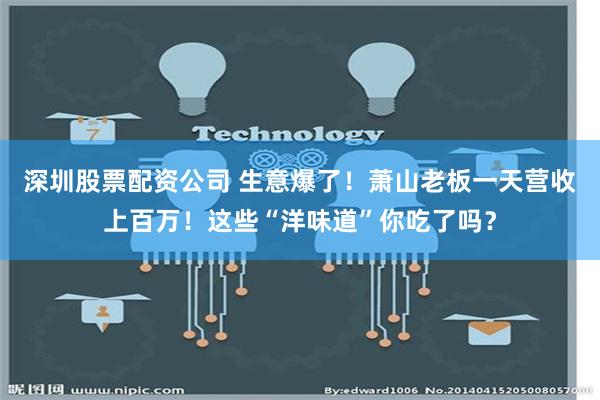 深圳股票配资公司 生意爆了！萧山老板一天营收上百万！这些“洋味道”你吃了吗？