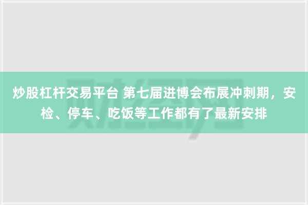 炒股杠杆交易平台 第七届进博会布展冲刺期，安检、停车、吃饭等工作都有了最新安排