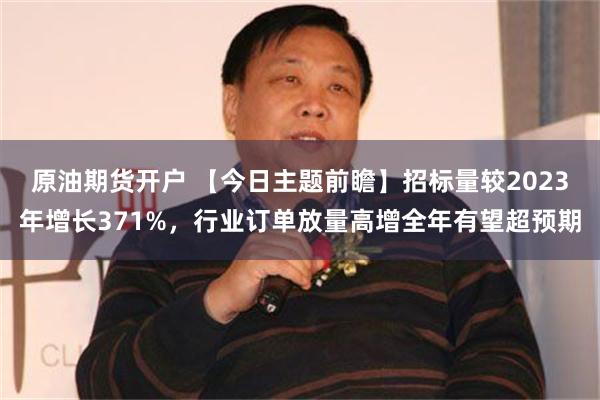 原油期货开户 【今日主题前瞻】招标量较2023年增长371%，行业订单放量高增全年有望超预期