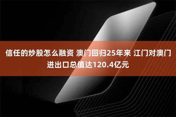 信任的炒股怎么融资 澳门回归25年来 江门对澳门进出口总值达120.4亿元