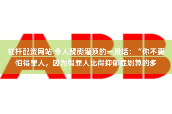 杠杆配资网站 令人醍醐灌顶的一段话：“你不要怕得罪人，因为得罪人比得抑郁症划算的多