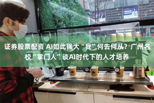 证券股票配资 AI如此强大“我”何去何从？广州名校“掌门人”谈AI时代下的人才培养